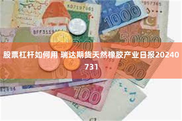 股票杠杆如何用 瑞达期货天然橡胶产业日报20240731