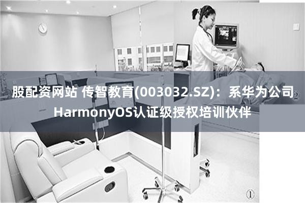 股配资网站 传智教育(003032.SZ)：系华为公司HarmonyOS认证级授权培训伙伴