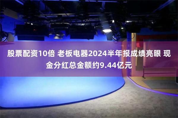 股票配资10倍 老板电器2024半年报成绩亮眼 现金分红总金额约9.44亿元