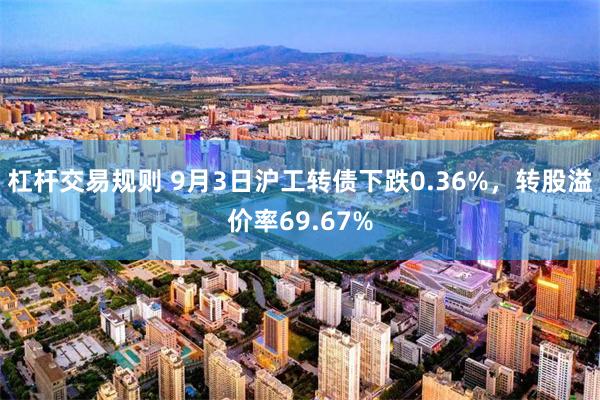 杠杆交易规则 9月3日沪工转债下跌0.36%，转股溢价率69.67%