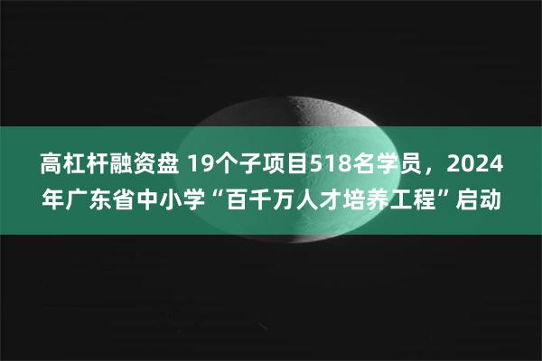 高杠杆融资盘 19个子项目518名学员，2024年广东省中小学“百千万人才培养工程”启动