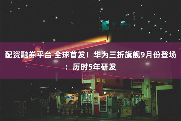 配资融券平台 全球首发！华为三折旗舰9月份登场：历时5年研发