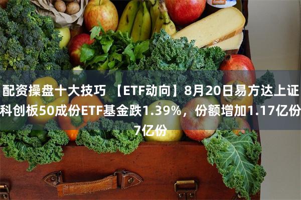 配资操盘十大技巧 【ETF动向】8月20日易方达上证科创板50成份ETF基金跌1.39%，份额增加1.17亿份