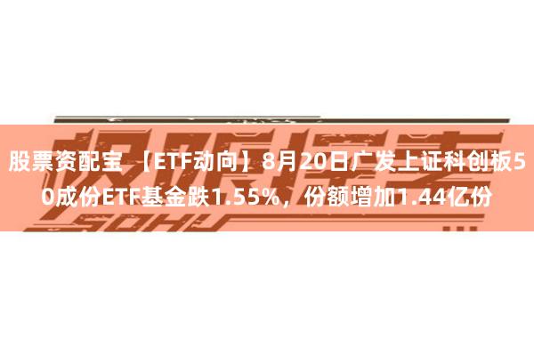 股票资配宝 【ETF动向】8月20日广发上证科创板50成份ETF基金跌1.55%，份额增加1.44亿份