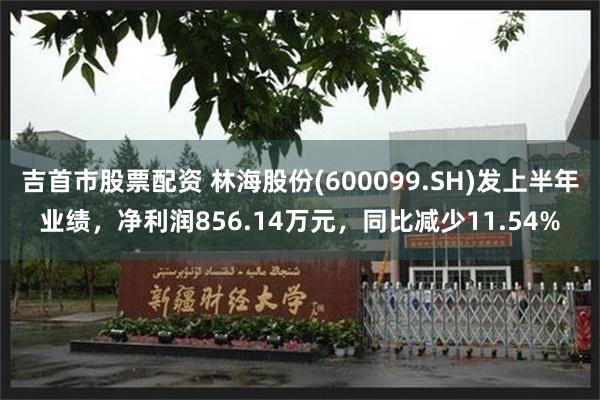 吉首市股票配资 林海股份(600099.SH)发上半年业绩，净利润856.14万元，同比减少11.54%