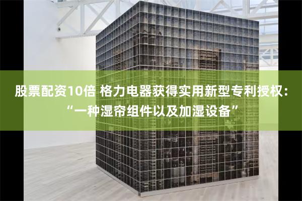 股票配资10倍 格力电器获得实用新型专利授权：“一种湿帘组件以及加湿设备”