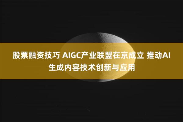 股票融资技巧 AIGC产业联盟在京成立 推动AI生成内容技术创新与应用