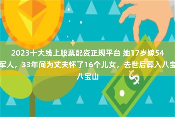 2023十大线上股票配资正规平台 她17岁嫁54岁军人，33年间为丈夫怀了16个儿女，去世后葬入八宝山