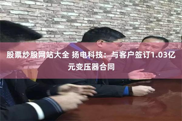 股票炒股网站大全 扬电科技：与客户签订1.03亿元变压器合同