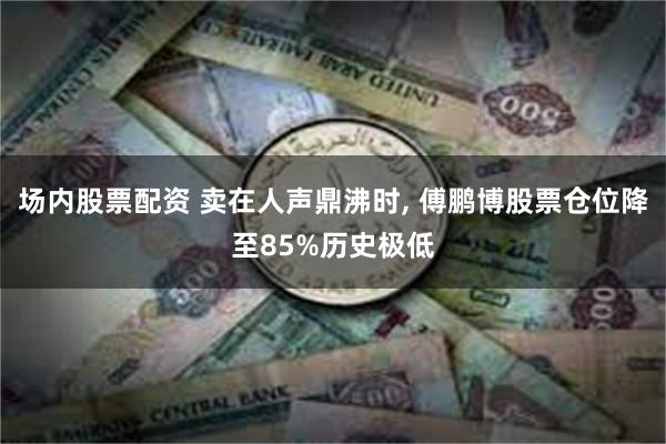 场内股票配资 卖在人声鼎沸时, 傅鹏博股票仓位降至85%历史极低