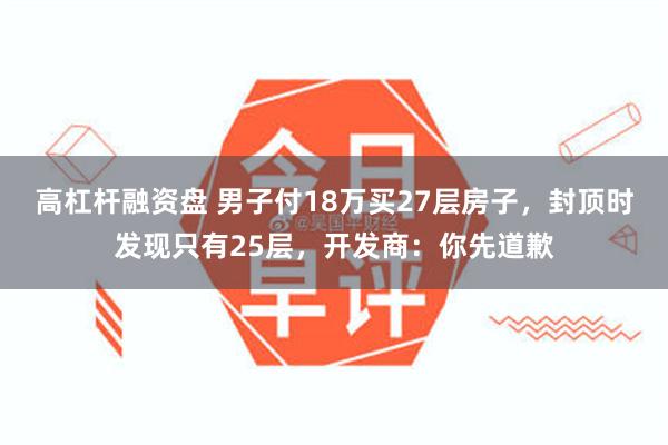 高杠杆融资盘 男子付18万买27层房子，封顶时发现只有25层，开发商：你先道歉