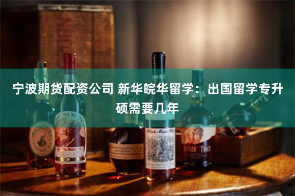 宁波期货配资公司 新华皖华留学：出国留学专升硕需要几年