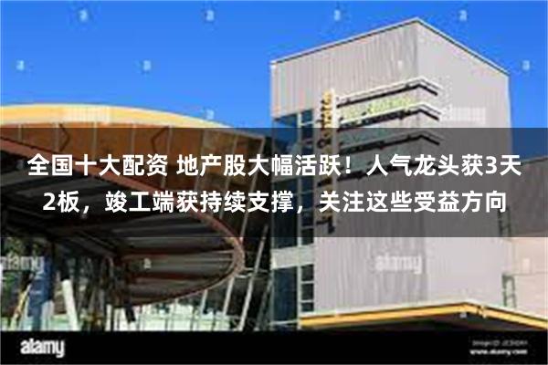 全国十大配资 地产股大幅活跃！人气龙头获3天2板，竣工端获持续支撑，关注这些受益方向