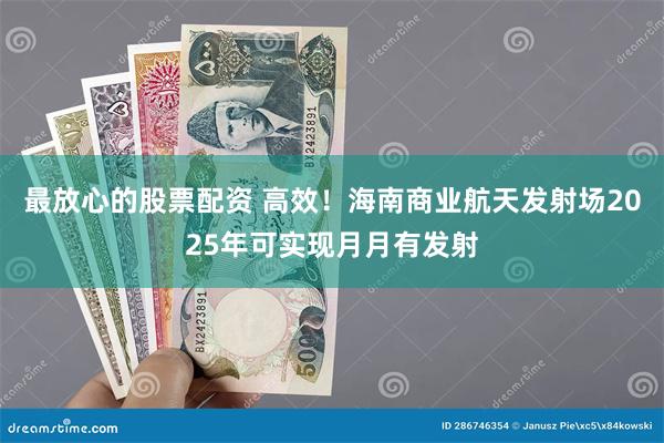 最放心的股票配资 高效！海南商业航天发射场2025年可实现月月有发射