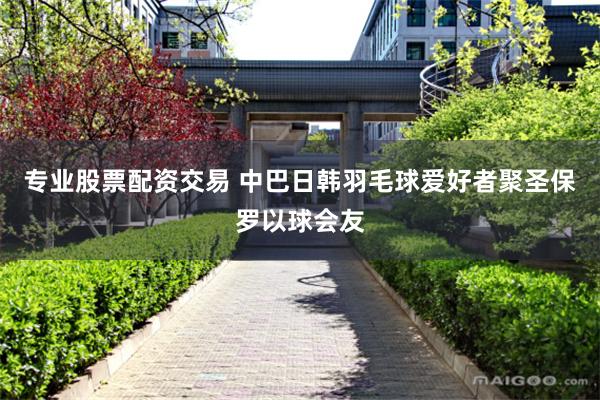 专业股票配资交易 中巴日韩羽毛球爱好者聚圣保罗以球会友