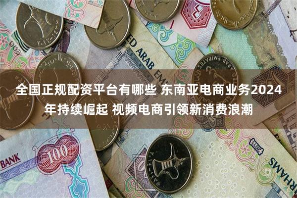 全国正规配资平台有哪些 东南亚电商业务2024年持续崛起 视频电商引领新消费浪潮