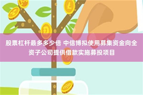 股票杠杆最多多少倍 中信博拟使用募集资金向全资子公司提供借款实施募投项目