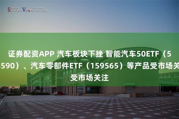 证券配资APP 汽车板块下挫 智能汽车50ETF（516590）、汽车零部件ETF（159565）等产品受市场关注