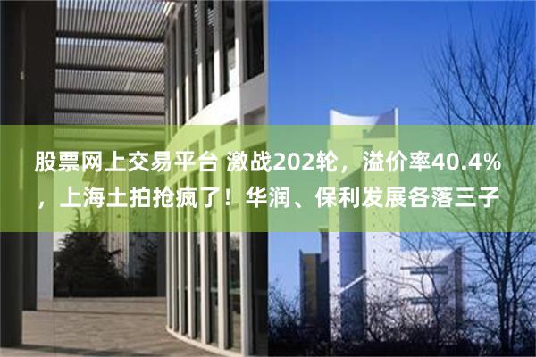 股票网上交易平台 激战202轮，溢价率40.4%，上海土拍抢疯了！华润、保利发展各落三子