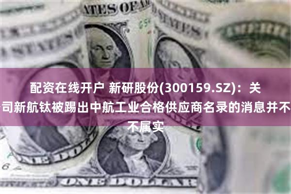 配资在线开户 新研股份(300159.SZ)：关于公司新航钛被踢出中航工业合格供应商名录的消息并不属实