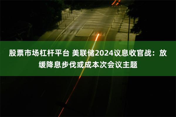 股票市场杠杆平台 美联储2024议息收官战：放缓降息步伐或成本次会议主题