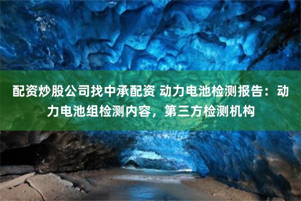 配资炒股公司找中承配资 动力电池检测报告：动力电池组检测内容，第三方检测机构