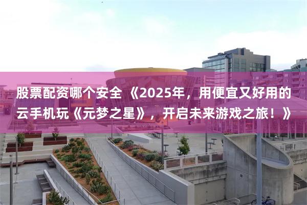 股票配资哪个安全 《2025年，用便宜又好用的云手机玩《元梦之星》，开启未来游戏之旅！》