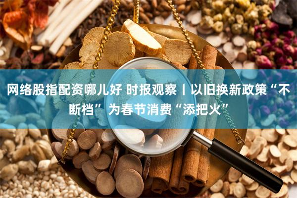 网络股指配资哪儿好 时报观察丨以旧换新政策“不断档” 为春节消费“添把火”