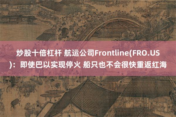 炒股十倍杠杆 航运公司Frontline(FRO.US)：即使巴以实现停火 船只也不会很快重返红海