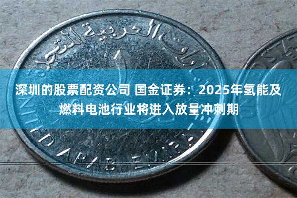 深圳的股票配资公司 国金证券：2025年氢能及燃料电池行业将进入放量冲刺期