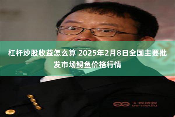 杠杆炒股收益怎么算 2025年2月8日全国主要批发市场鲟鱼价格行情