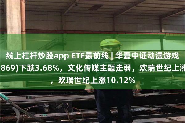 线上杠杆炒股app ETF最前线 | 华夏中证动漫游戏ETF(159869)下跌3.68%，文化传媒主题走弱，欢瑞世纪上涨10.12%