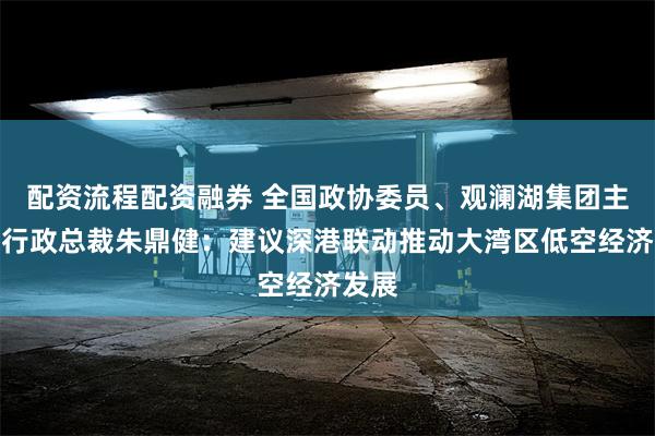 配资流程配资融券 全国政协委员、观澜湖集团主席兼行政总裁朱鼎健：建议深港联动推动大湾区低空经济发展